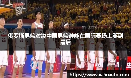 俄罗斯男篮对决中国男篮谁能在国际赛场上笑到最后